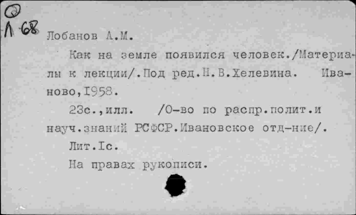 ﻿Лобанов А.’Л.
Как на земле появился человек./Материа лы к лекции/.Под ред.Н.В.Хелевина. Иваново, 1958.
23с.,илл. /0-во по распр.полит.и науч.знаний РСФСР.Ивановское отд-ние/.
Лит.1с.
На правах рукописи.